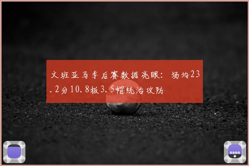 文班亚马季后赛数据亮眼：场均23.2分10.8板3.5帽统治攻防