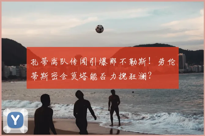 孔蒂离队传闻引爆那不勒斯！劳伦蒂斯密会莫塔能否力挽狂澜？