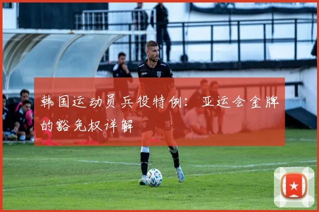 韩国运动员兵役特例：亚运会金牌的豁免权详解