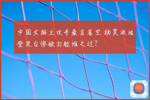 中国女排主攻手豪言落空 杨昊放话登奖台惨被打脸谁之过？