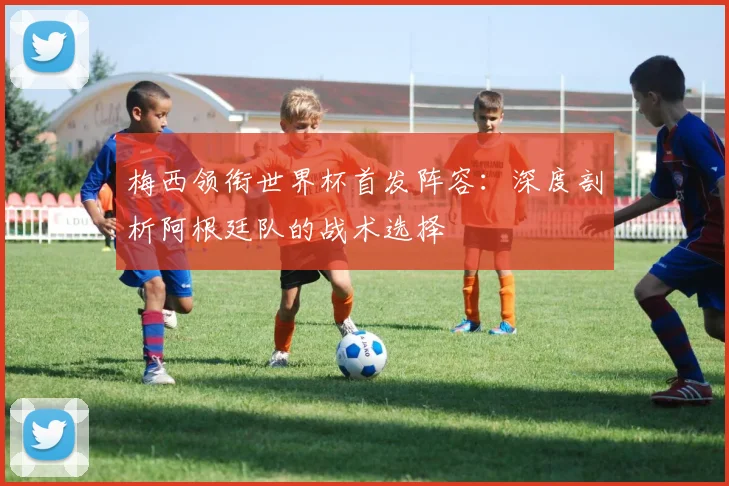 梅西领衔世界杯首发阵容：深度剖析阿根廷队的战术选择