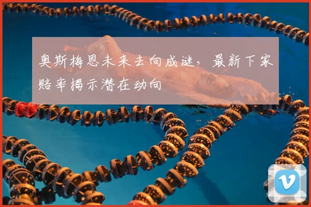 奥斯梅恩未来去向成谜，最新下家赔率揭示潜在动向