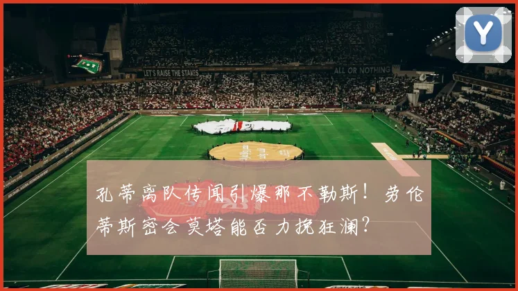 孔蒂离队传闻引爆那不勒斯！劳伦蒂斯密会莫塔能否力挽狂澜？
