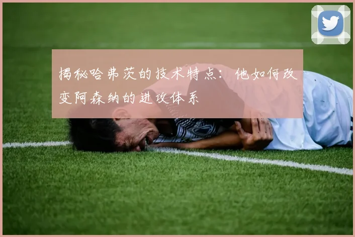 揭秘哈弗茨的技术特点：他如何改变阿森纳的进攻体系