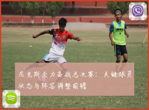 尼克斯全力备战总决赛：关键球员状态与阵容调整前瞻