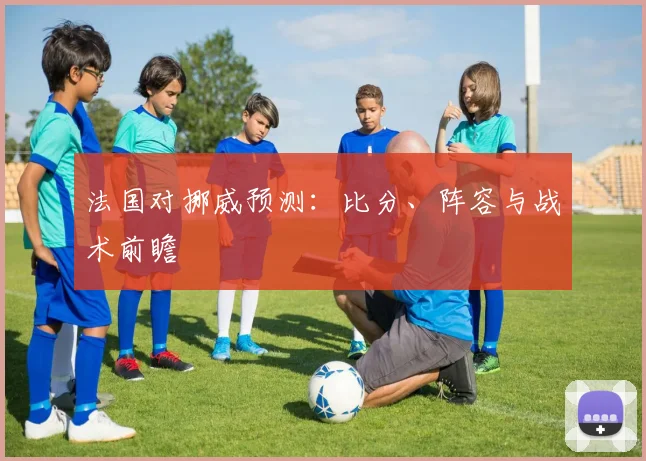 法国对挪威预测：比分、阵容与战术前瞻