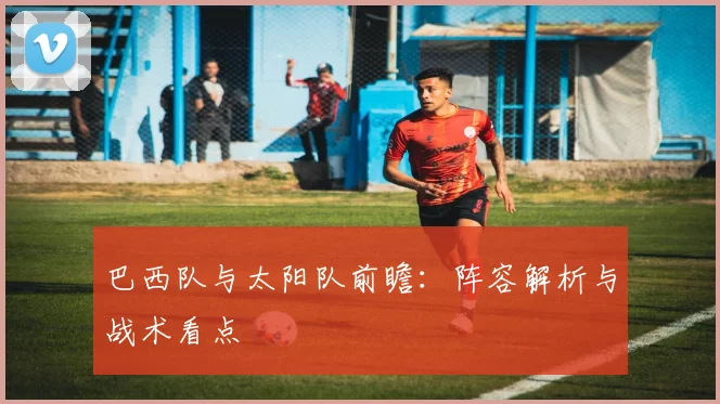 巴西队与太阳队前瞻：阵容解析与战术看点