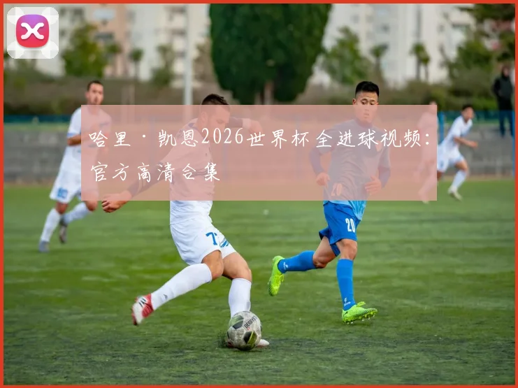 哈里·凯恩2026世界杯全进球视频：官方高清合集