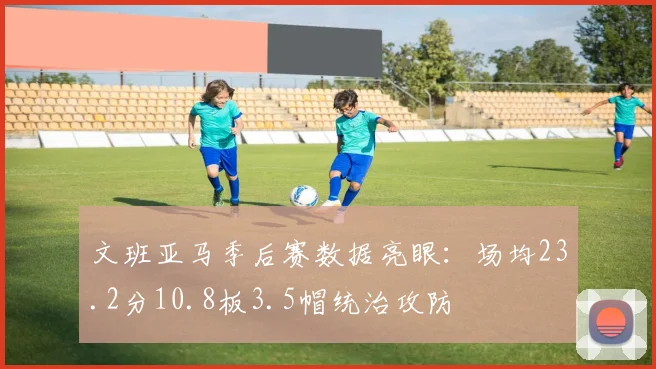 文班亚马季后赛数据亮眼:场均23.2分10.8板3.5帽统治攻防