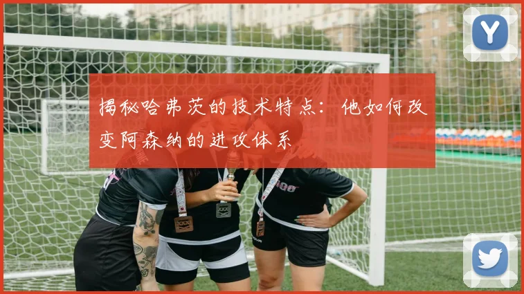 揭秘哈弗茨的技术特点：他如何改变阿森纳的进攻体系