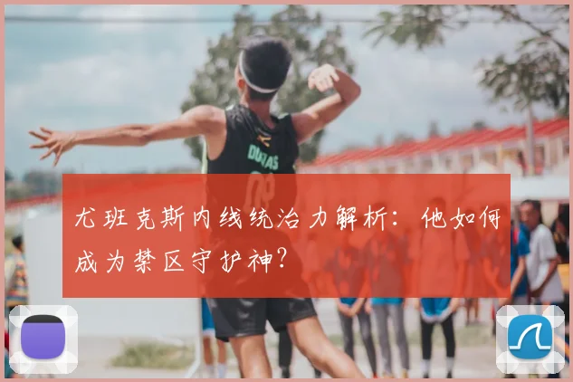 尤班克斯内线统治力解析：他如何成为禁区守护神？