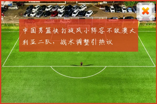 中国男篮快打旋风小阵容不敌澳大利亚二队，战术调整引热议